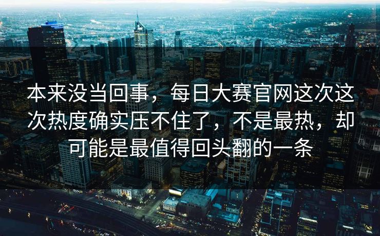 本来没当回事，每日大赛官网这次这次热度确实压不住了，不是最热，却可能是最值得回头翻的一条