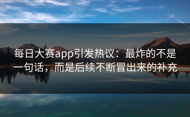 每日大赛app引发热议：最炸的不是一句话，而是后续不断冒出来的补充
