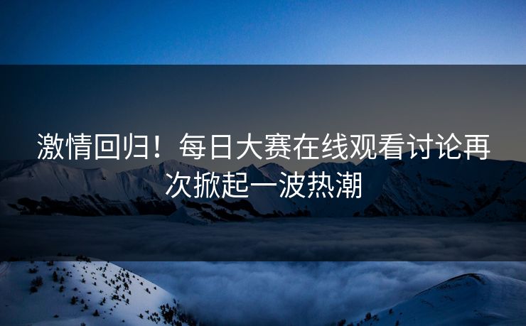 激情回归！每日大赛在线观看讨论再次掀起一波热潮