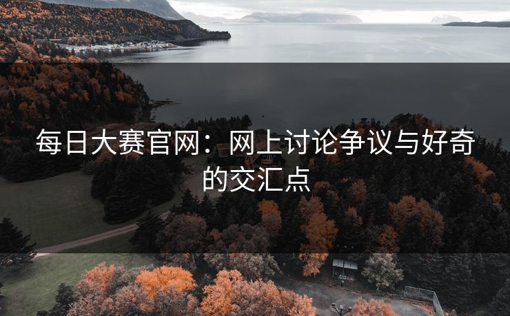 每日大赛官网：网上讨论争议与好奇的交汇点