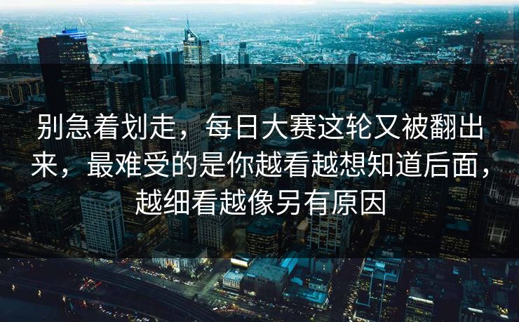 别急着划走，每日大赛这轮又被翻出来，最难受的是你越看越想知道后面，越细看越像另有原因