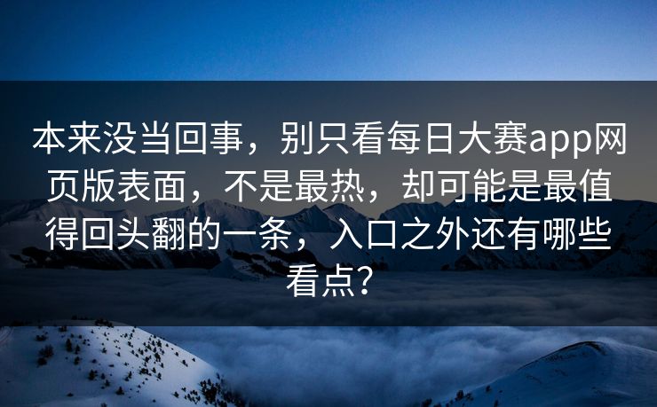 本来没当回事，别只看每日大赛app网页版表面，不是最热，却可能是最值得回头翻的一条，入口之外还有哪些看点？