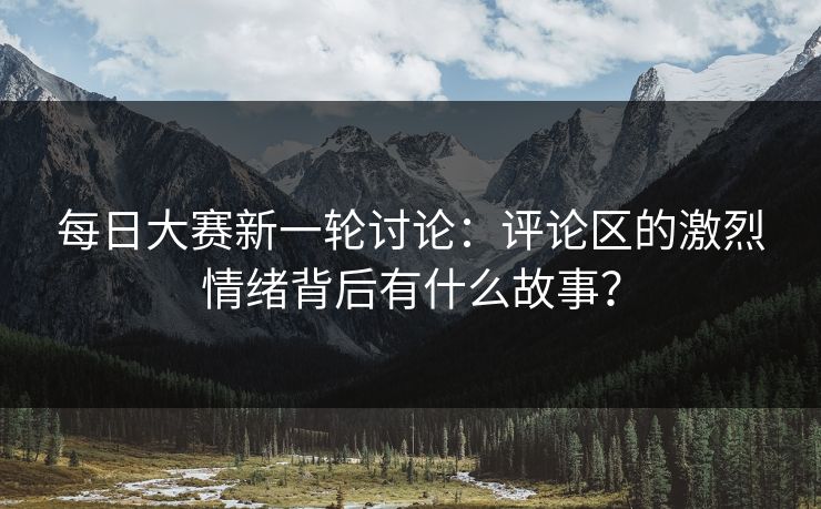每日大赛新一轮讨论：评论区的激烈情绪背后有什么故事？