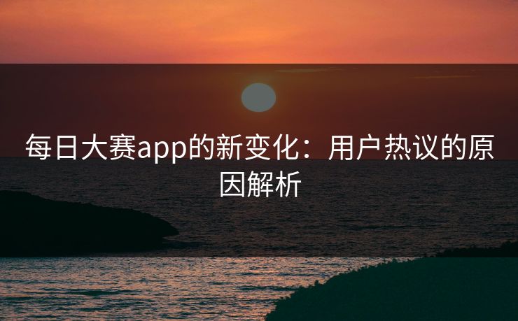 每日大赛app的新变化：用户热议的原因解析