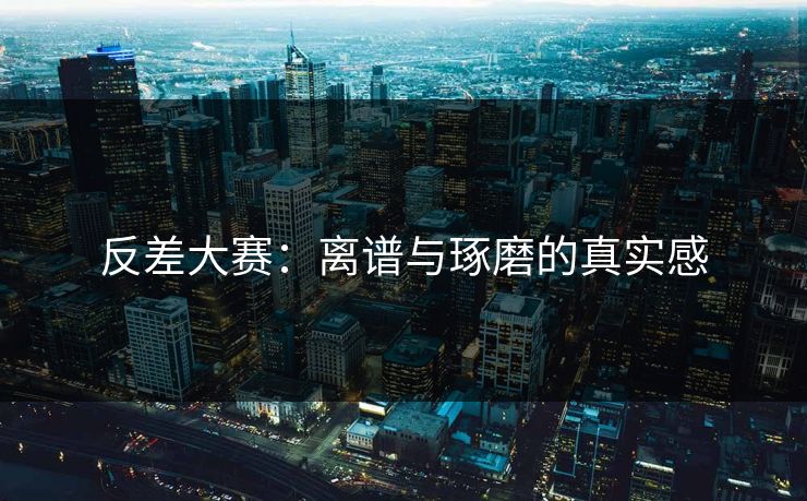 反差大赛：离谱与琢磨的真实感