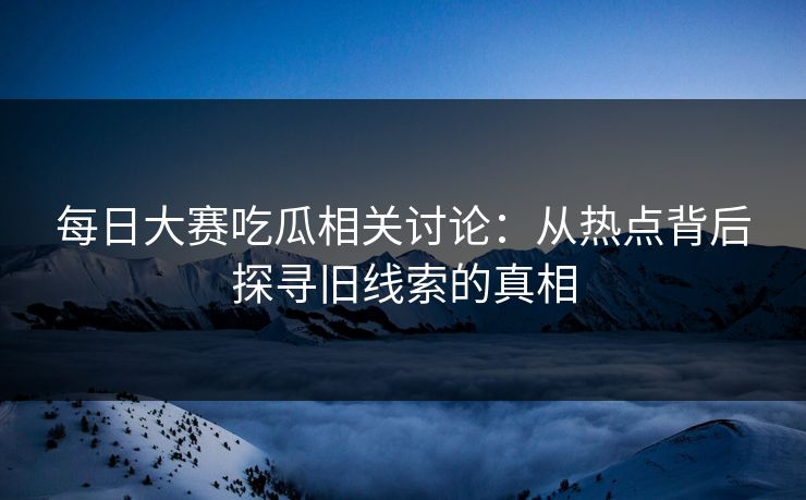 每日大赛吃瓜相关讨论：从热点背后探寻旧线索的真相