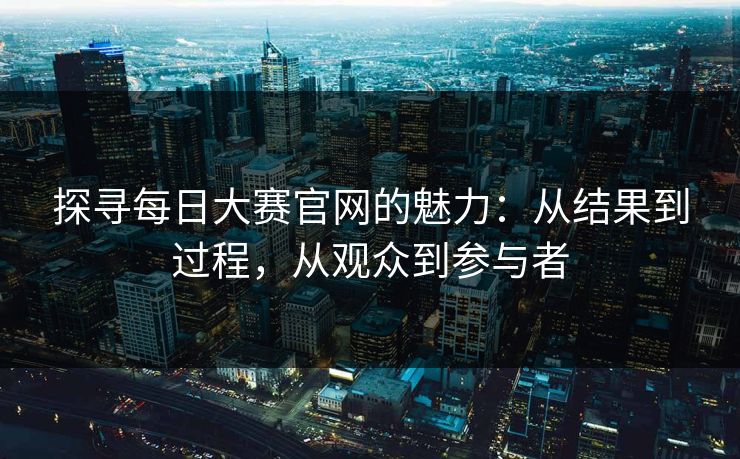 探寻每日大赛官网的魅力：从结果到过程，从观众到参与者