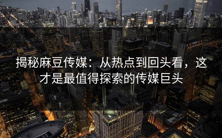揭秘麻豆传媒：从热点到回头看，这才是最值得探索的传媒巨头