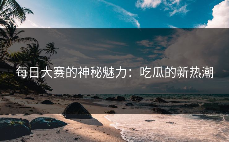 每日大赛的神秘魅力：吃瓜的新热潮