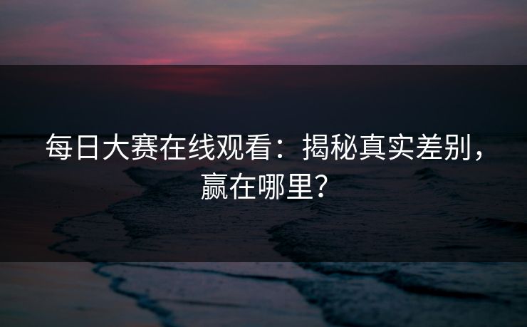 每日大赛在线观看：揭秘真实差别，赢在哪里？