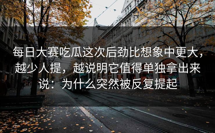 每日大赛吃瓜这次后劲比想象中更大，越少人提，越说明它值得单独拿出来说：为什么突然被反复提起
