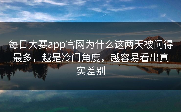 每日大赛app官网为什么这两天被问得最多，越是冷门角度，越容易看出真实差别