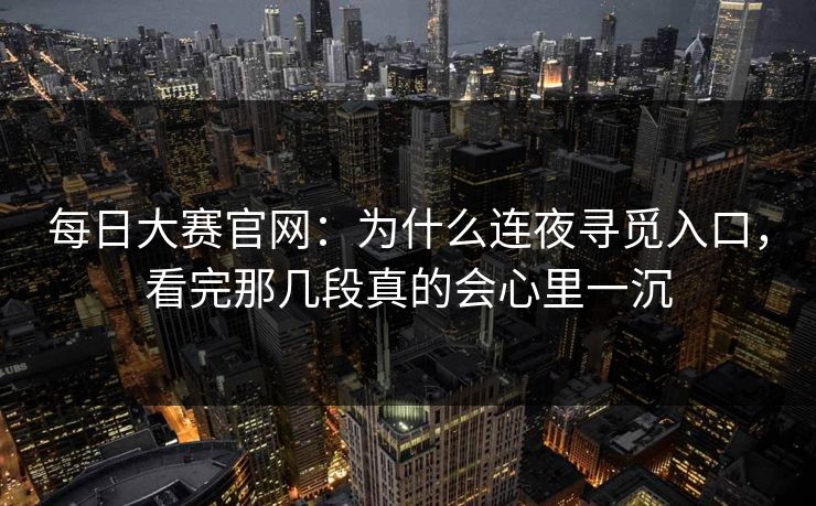 每日大赛官网：为什么连夜寻觅入口，看完那几段真的会心里一沉