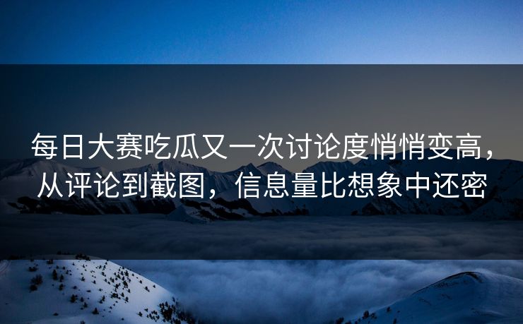 每日大赛吃瓜又一次讨论度悄悄变高，从评论到截图，信息量比想象中还密