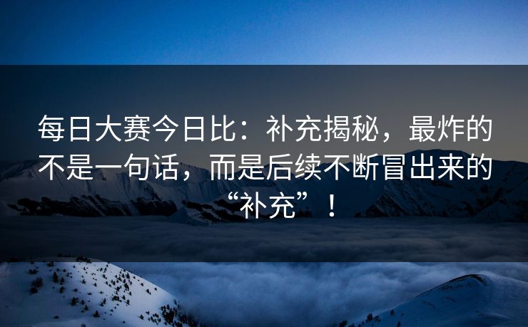每日大赛今日比：补充揭秘，最炸的不是一句话，而是后续不断冒出来的“补充”！