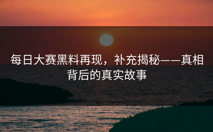 每日大赛黑料再现，补充揭秘——真相背后的真实故事