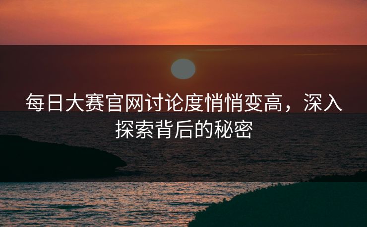 每日大赛官网讨论度悄悄变高，深入探索背后的秘密