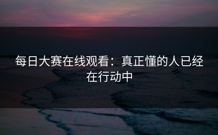 每日大赛在线观看：真正懂的人已经在行动中
