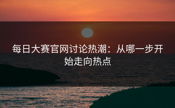 每日大赛官网讨论热潮：从哪一步开始走向热点