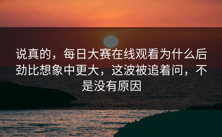 说真的，每日大赛在线观看为什么后劲比想象中更大，这波被追着问，不是没有原因
