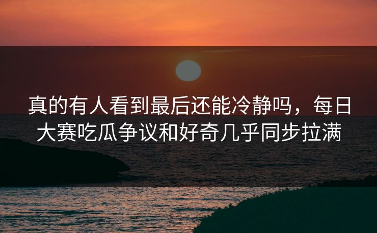 真的有人看到最后还能冷静吗，每日大赛吃瓜争议和好奇几乎同步拉满