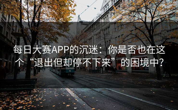 每日大赛APP的沉迷：你是否也在这个“退出但却停不下来”的困境中？