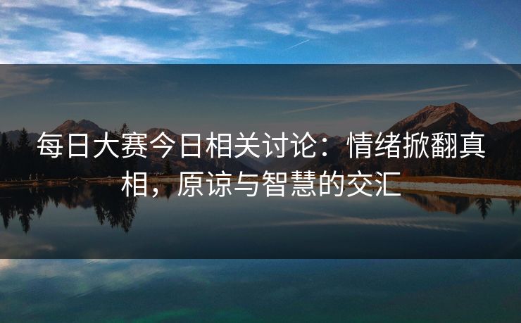 每日大赛今日相关讨论：情绪掀翻真相，原谅与智慧的交汇