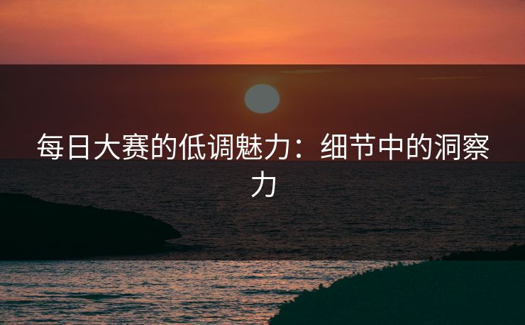 每日大赛的低调魅力：细节中的洞察力