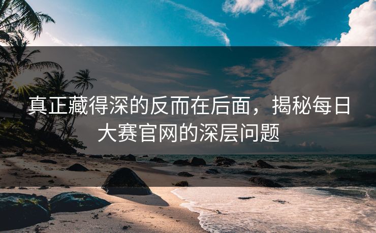 真正藏得深的反而在后面，揭秘每日大赛官网的深层问题