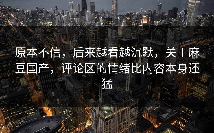原本不信，后来越看越沉默，关于麻豆国产，评论区的情绪比内容本身还猛