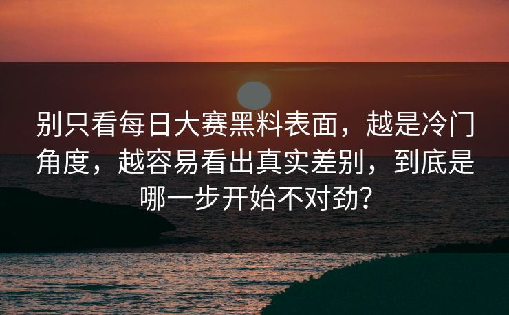 别只看每日大赛黑料表面，越是冷门角度，越容易看出真实差别，到底是哪一步开始不对劲？