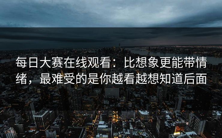 每日大赛在线观看：比想象更能带情绪，最难受的是你越看越想知道后面