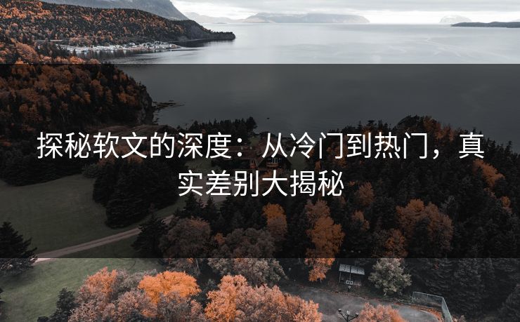 探秘软文的深度：从冷门到热门，真实差别大揭秘