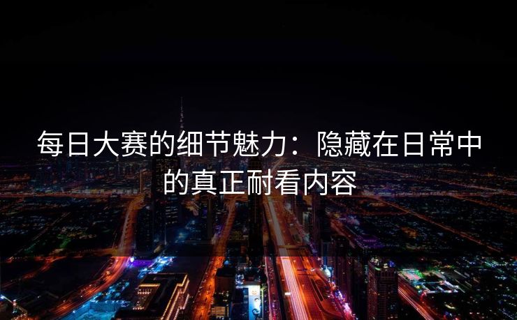 每日大赛的细节魅力：隐藏在日常中的真正耐看内容