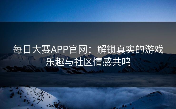 每日大赛APP官网：解锁真实的游戏乐趣与社区情感共鸣