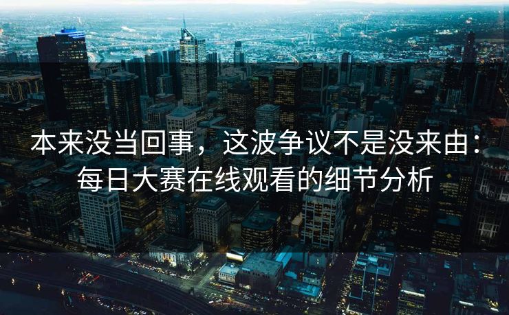 本来没当回事，这波争议不是没来由：每日大赛在线观看的细节分析