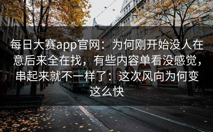 每日大赛app官网：为何刚开始没人在意后来全在找，有些内容单看没感觉，串起来就不一样了：这次风向为何变这么快