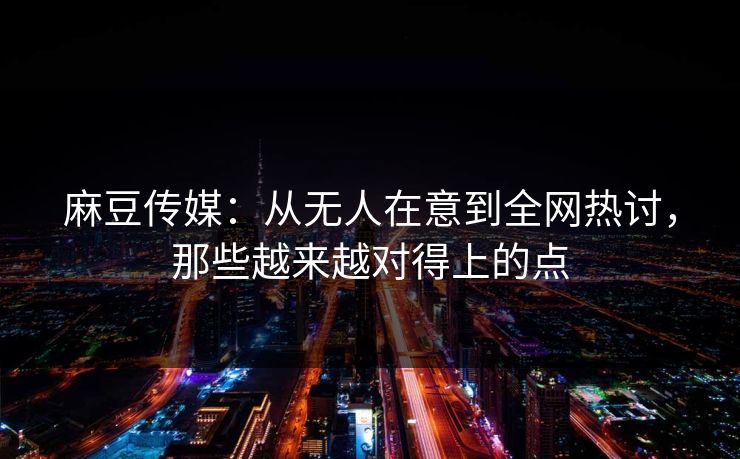 麻豆传媒：从无人在意到全网热讨，那些越来越对得上的点