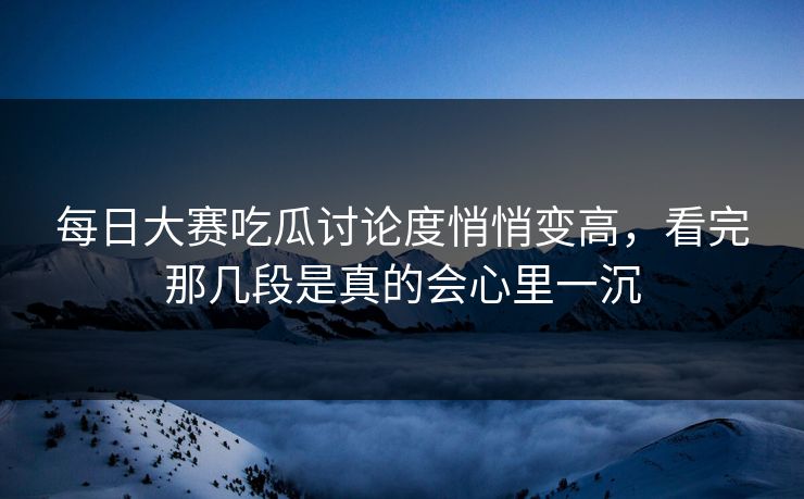 每日大赛吃瓜讨论度悄悄变高，看完那几段是真的会心里一沉