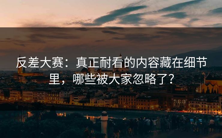 反差大赛：真正耐看的内容藏在细节里，哪些被大家忽略了？
