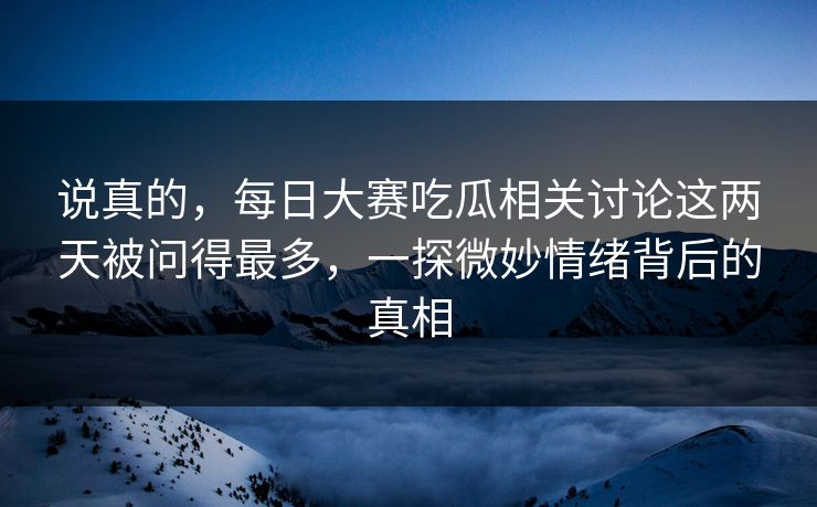 说真的，每日大赛吃瓜相关讨论这两天被问得最多，一探微妙情绪背后的真相