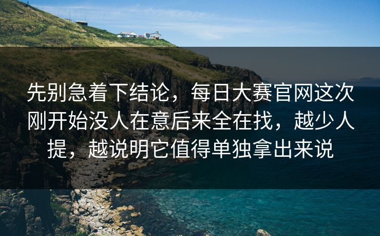 先别急着下结论，每日大赛官网这次刚开始没人在意后来全在找，越少人提，越说明它值得单独拿出来说
