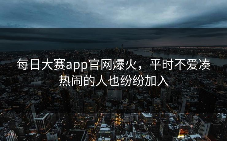每日大赛app官网爆火，平时不爱凑热闹的人也纷纷加入
