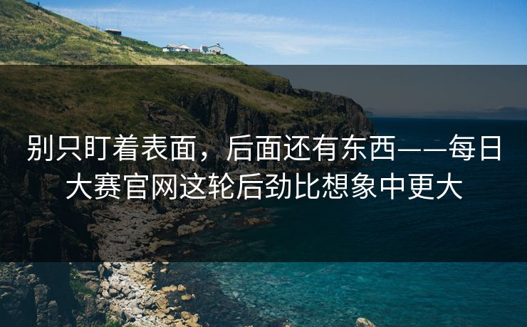 别只盯着表面，后面还有东西——每日大赛官网这轮后劲比想象中更大