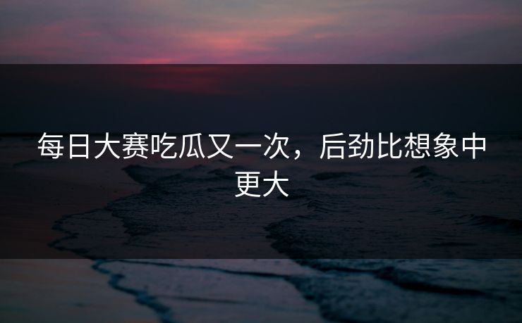 每日大赛吃瓜又一次,后劲比想象中更大
