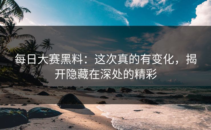 每日大赛黑料：这次真的有变化，揭开隐藏在深处的精彩