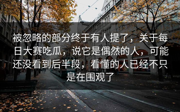 被忽略的部分终于有人提了，关于每日大赛吃瓜，说它是偶然的人，可能还没看到后半段，看懂的人已经不只是在围观了