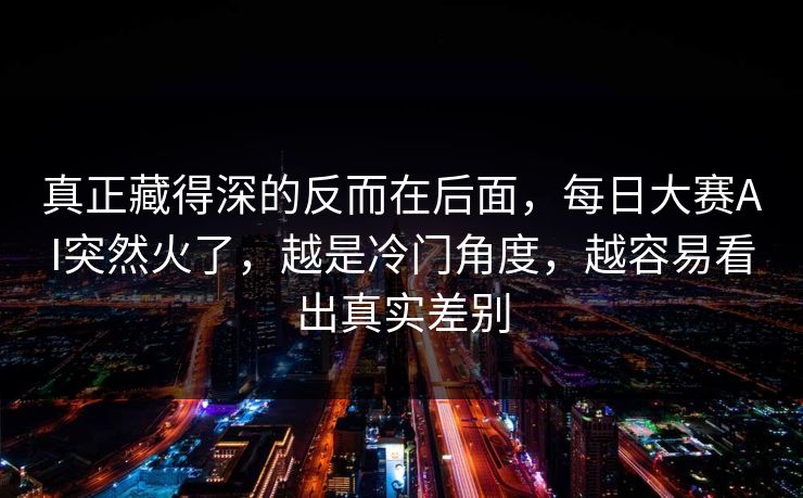 真正藏得深的反而在后面，每日大赛AI突然火了，越是冷门角度，越容易看出真实差别