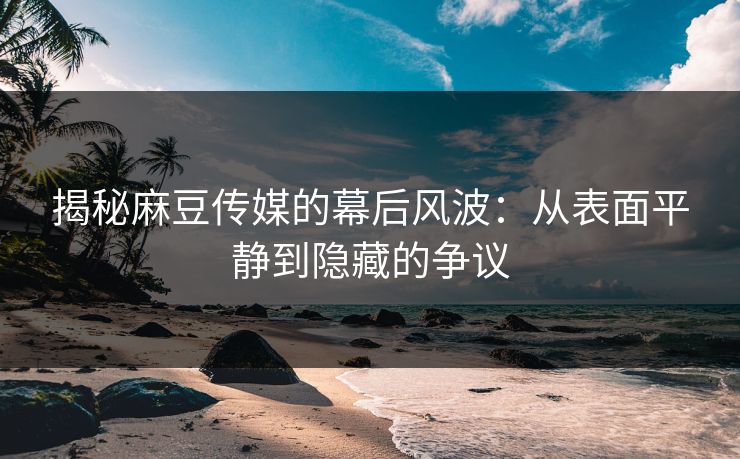 揭秘麻豆传媒的幕后风波：从表面平静到隐藏的争议
