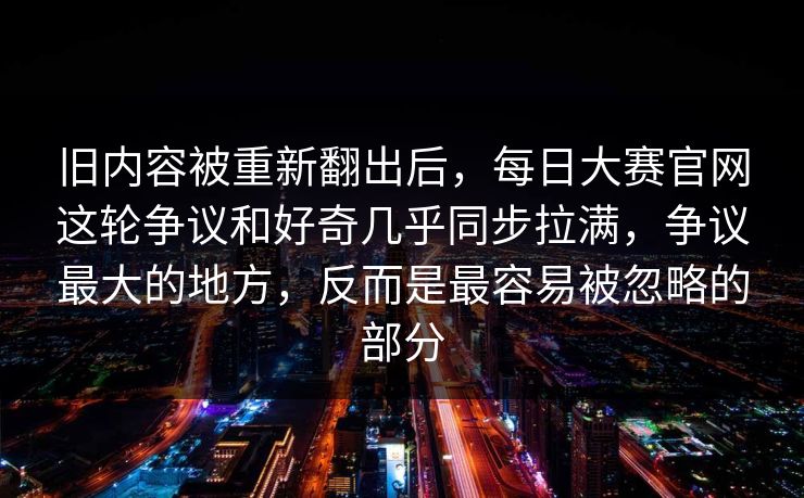 旧内容被重新翻出后，每日大赛官网这轮争议和好奇几乎同步拉满，争议最大的地方，反而是最容易被忽略的部分